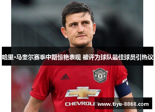 哈里·马奎尔赛季中期惊艳表现 被评为球队最佳球员引热议