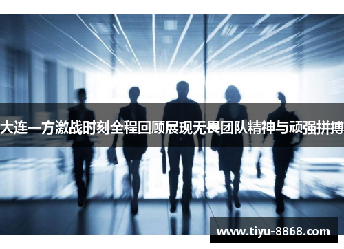 大连一方激战时刻全程回顾展现无畏团队精神与顽强拼搏