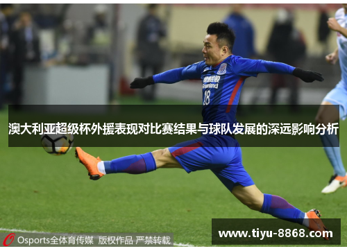 澳大利亚超级杯外援表现对比赛结果与球队发展的深远影响分析