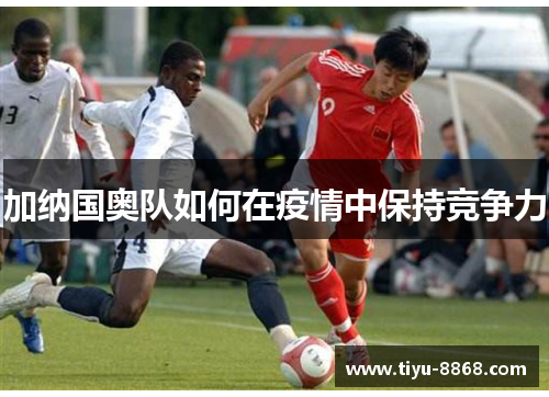 加纳国奥队如何在疫情中保持竞争力 加纳国奥队如何在疫情中保持竞争力