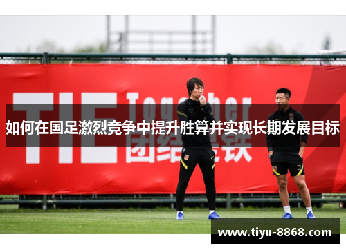 如何在国足激烈竞争中提升胜算并实现长期发展目标