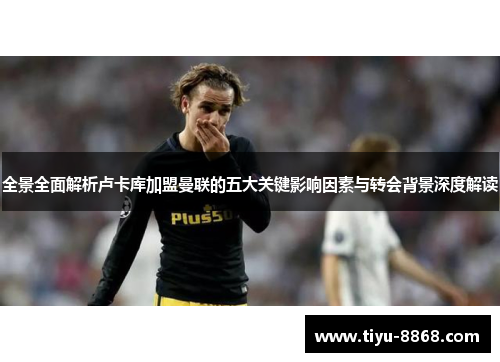 全景全面解析卢卡库加盟曼联的五大关键影响因素与转会背景深度解读