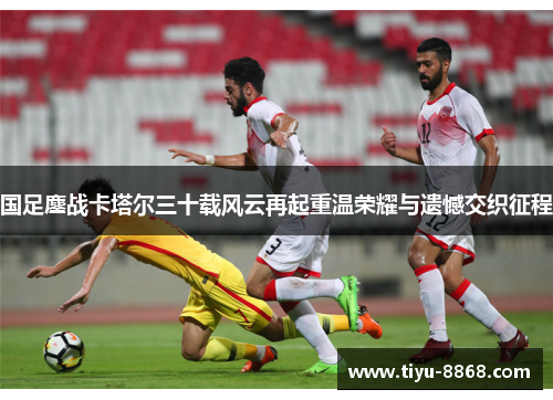 国足鏖战卡塔尔三十载风云再起重温荣耀与遗憾交织征程