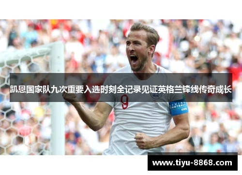 凯恩国家队九次重要入选时刻全记录见证英格兰锋线传奇成长