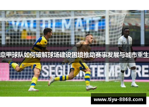意甲球队如何破解球场建设困境推动赛事发展与城市重生
